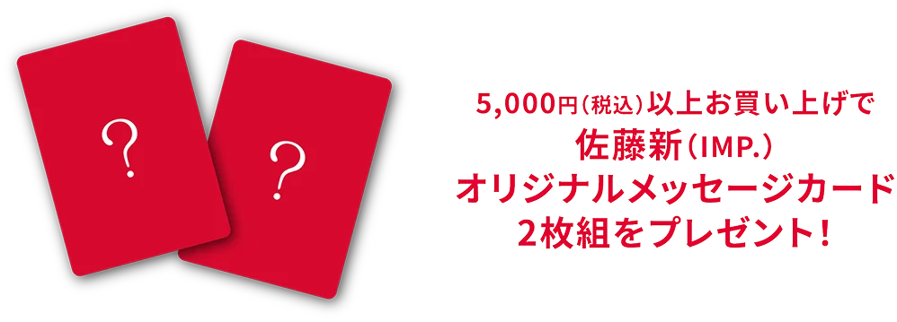 5,000円(税込)以上お買い上げで 佐藤新 (IMP.)オリジナルメッセージカード2枚組をプレゼント!